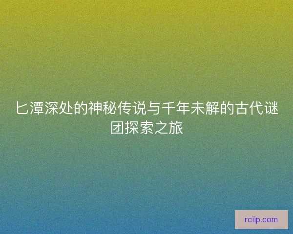匕潭深处的神秘传说与千年未解的古代谜团探索之旅