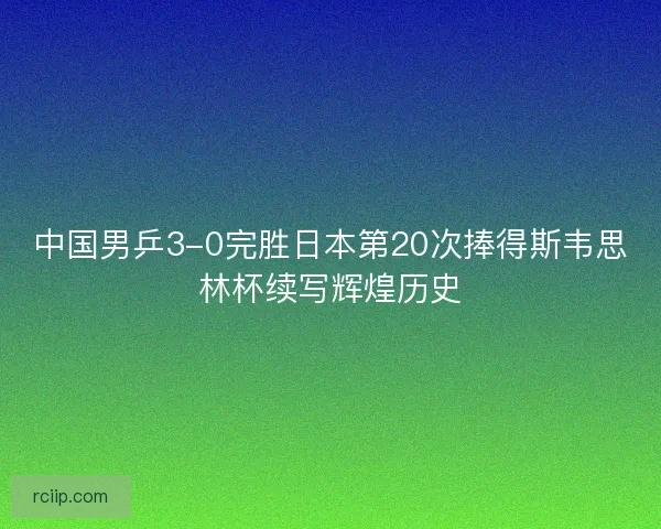 中国男乒3-0完胜日本第20次捧得斯韦思林杯续写辉煌历史