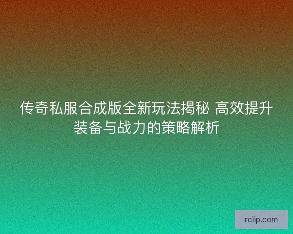 传奇私服合成版全新玩法揭秘 高效提升装备与战力的策略解析
