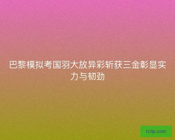 巴黎模拟考国羽大放异彩斩获三金彰显实力与韧劲