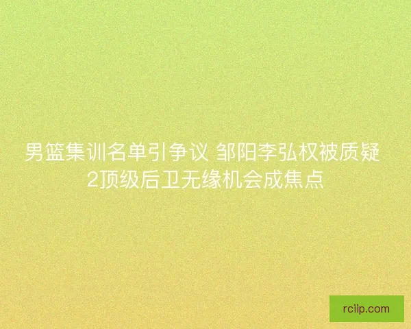 男篮集训名单引争议 邹阳李弘权被质疑 2顶级后卫无缘机会成焦点