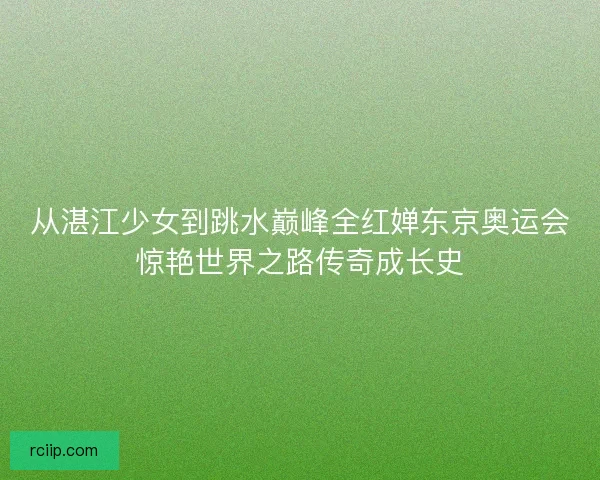 从湛江少女到跳水巅峰全红婵东京奥运会惊艳世界之路传奇成长史