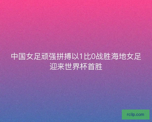 中国女足顽强拼搏以1比0战胜海地女足迎来世界杯首胜