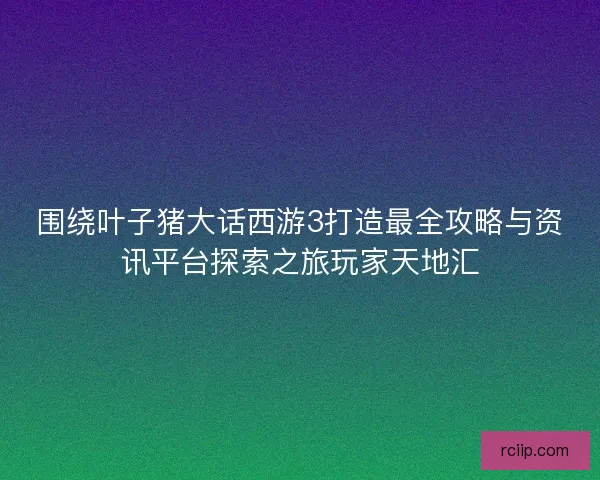 围绕叶子猪大话西游3打造最全攻略与资讯平台探索之旅玩家天地汇